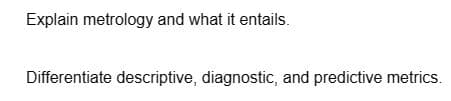 Explain metrology and what it entails.
Differentiate descriptive, diagnostic, and predictive metrics.