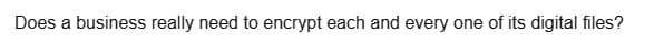 Does a business really need to encrypt each and every one of its digital files?