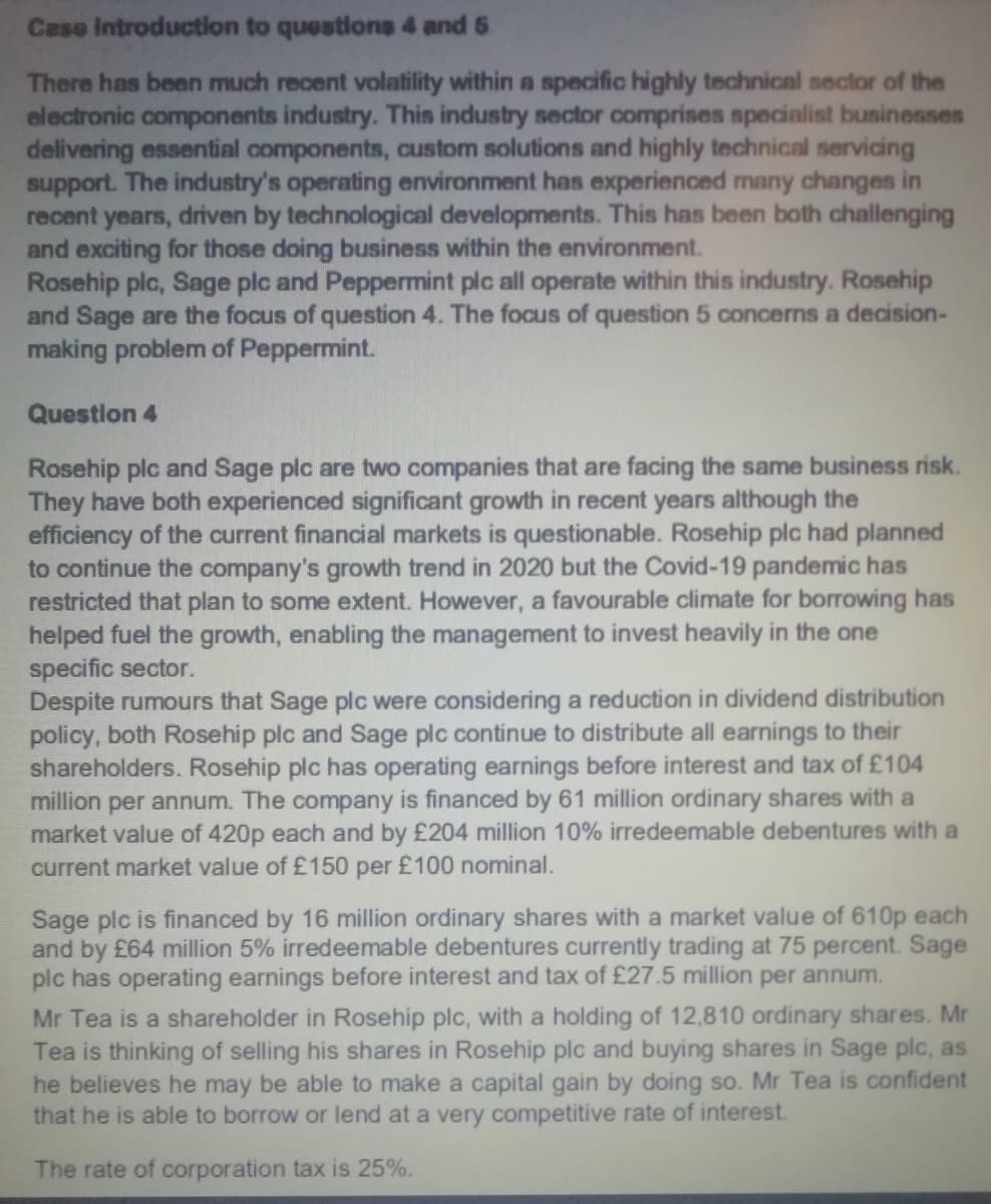 Caso Introductlon to questions 4 and 5
There has been much recent volatility within a specific highly technical sector of the
electronic components industry. This industry sector comprises specialist businesses
delivering essential components, custom solutions and highly technical servicing
support. The industry's operating environment has experienced many changes in
recent years, driven by technological developments. This has been both challenging
and exciting for those doing business within the environment.
Rosehip plc, Sage plc and Peppermint plc all operate within this industry. Rosehip
and Sage are the focus of question 4. The focus of question 5 concerns a decision-
making problem of Peppermint.
Question 4
Rosehip plc and Sage plc are two companies that are facing the same business risk.
They have both experienced significant growth in recent years although the
efficiency of the current financial markets is questionable. Rosehip plc had planned
to continue the company's growth trend in 2020 but the Covid-19 pandemic has
restricted that plan to some extent. However, a favourable climate for borrowing has
helped fuel the growth, enabling the management to invest heavily in the one
specific sector.
Despite rumours that Sage plc were considering a reduction in dividend distribution
policy, both Rosehip plc and Sage plc continue to distribute all earnings to their
shareholders. Rosehip plc has operating earnings before interest and tax of £104
million per annum. The company is financed by 61 million ordinary shares with a
market value of 420p each and by £204 million 10% irredeemable debentures with a
current market value of £150 per £100 nominal.
Sage plc is financed by 16 million ordinary shares with a market value of 610p each
and by £64 million 5% irredeemable debentures currently trading at 75 percent. Sage
plc has operating earnings before interest and tax of £27.5 million per annum.
Mr Tea is a shareholder in Rosehip plc, with a holding of 12,810 ordinary shares. Mr
Tea is thinking of selling his shares in Rosehip plc and buying shares in Sage plc, as
he believes he may be able to make a capital gain by doing so. Mr Tea is confident
that he is able to borrow or lend at a very competitive rate of interest.
The rate of corporation tax is 25%.
