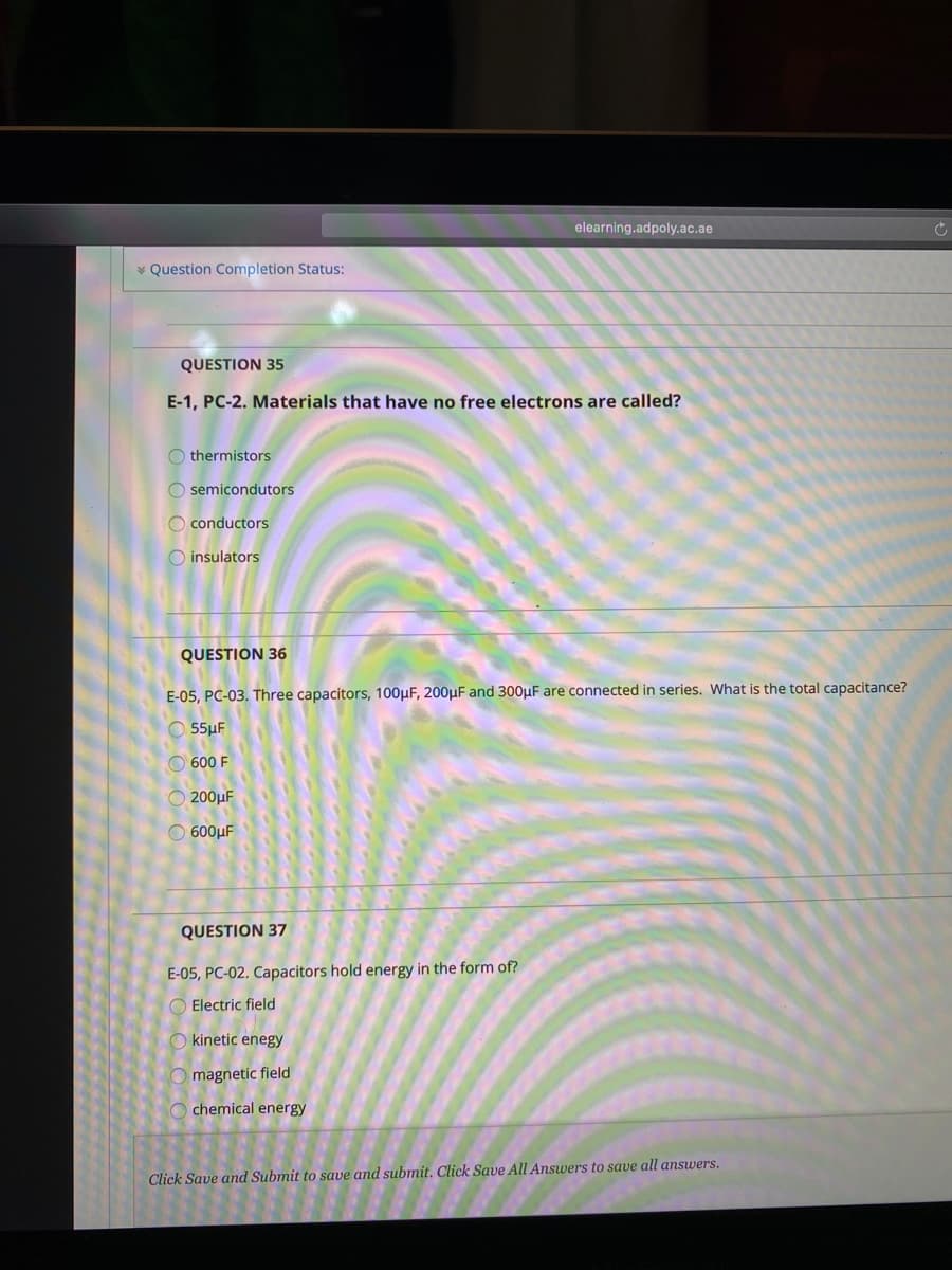 elearning.adpoly.ac.ae
* Question Completion Status:
QUESTION 35
E-1, PC-2. Materials that have no free electrons are called?
O thermistors
O semicondutors
O conductors
O insulators
QUESTION 36
E-05, PC-03. Three capacitors, 100µF, 200µF and 300µF are connected in series. What is the total capacitance?
O 55µF
O 600 F
O 200µF
O 600µF
QUESTION 37
E-05, PC-02. Capacitors hold energy in the form of?
O Electric field
kinetic enegy
magnetic field
chemical energy
Click Save and Submit to save and submit. Click Save All Answers to save all ansuwers.
