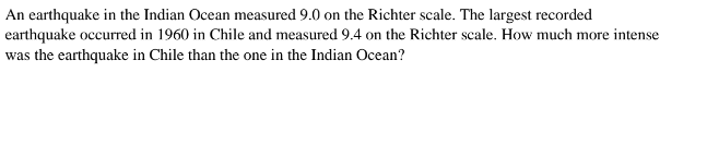 An earthquake in the Indian Ocean measured 9.0 on the Richter scale. The largest recorded
earthquake occurred in 1960 in Chile and measured 9.4 on the Richter scale. How much more intense
was the earthquake in Chile than the one in the Indian Ocean?