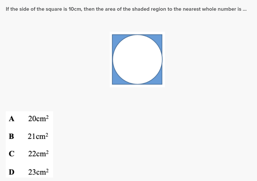 If the side of the square is 10cm, then the area of the shaded region to the nearest whole number is ...
A
B
C
D
20cm²
21cm²
22cm²
23cm²