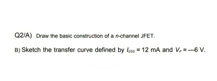 Q2/A) Draw the basic construction of a n-channel JFET.
B) Sketch the transfer curve defined by loss = 12 mA and Vp =-6 V.
