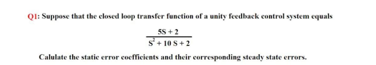 Ql: Suppose that the closed loop transfer function of a unity feedback control system equals
5S + 2
S'+ 10 S+ 2
Calulate the static error coefficients and their corresponding steady state errors.
