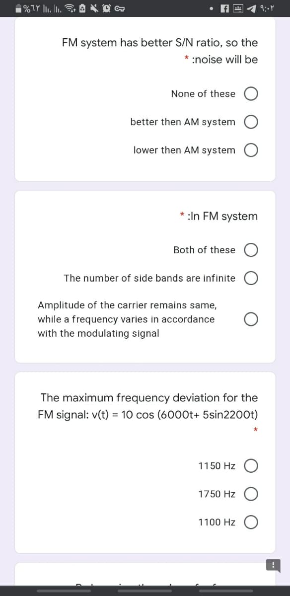 FM system has better S/N ratio, so the
* :noise will be
None of these
better then AM system
lower then AM system
* :In FM system
Both of these O
The number of side bands are infinite
Amplitude of the carrier remains same,
while a frequency varies in accordance
with the modulating signal
The maximum frequency deviation for the
FM signal: v(t) = 10 cos (6000t+ 5sin2200t)
1150 Hz
1750 Hz
1100 Hz
