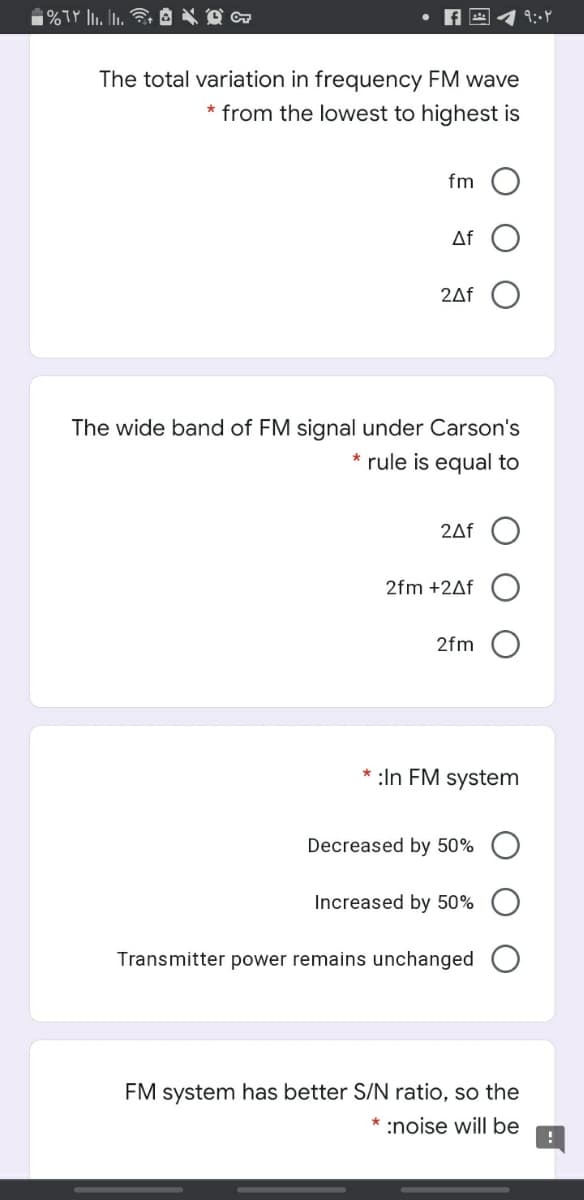 The total variation in frequency FM wave
* from the lowest to highest is
fm
Af
2Af
The wide band of FM signal under Carson's
* rule is equal to
2Af
2fm +2Af
2fm
:In FM system
Decreased by 50%
Increased by 50%
Transmitter power remains unchanged
FM system has better S/N ratio, so the
* :noise will be
