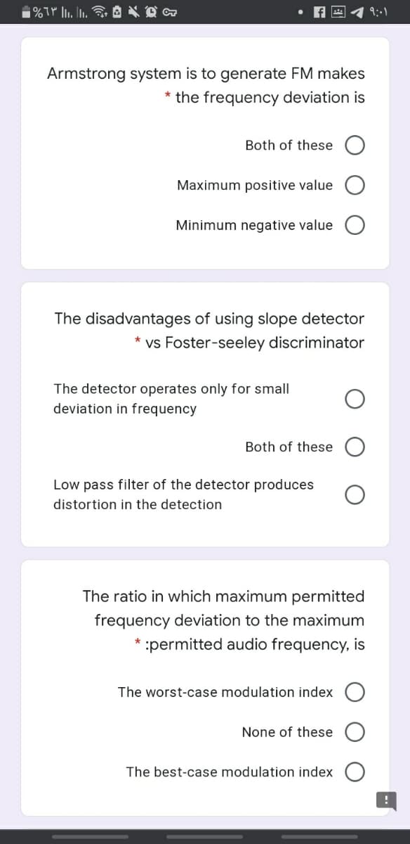 9:1
Armstrong system is to generate FM makes
* the frequency deviation is
Both of these
Maximum positive value
Minimum negative value
The disadvantages of using slope detector
vs Foster-seeley discriminator
The detector operates only for small
deviation in frequency
Both of these
Low pass filter of the detector produces
distortion in the detection
The ratio in which maximum permitted
frequency deviation to the maximum
:permitted audio frequency, is
The worst-case modulation index
None of these
The best-case modulation index
