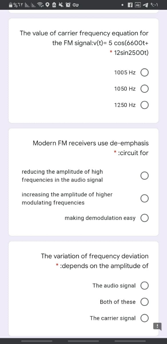 1%TY lI. I.
9:01
The value of carrier frequency equation for
the FM signal:v(t)= 5 cos(6600t+
* 12sin2500t)
1005 Hz O
1050 Hz
1250 Hz O
Modern FM receivers use de-emphasis
* :circuit for
reducing the amplitude of high
frequencies in the audio signal
increasing the amplitude of higher
modulating frequencies
making demodulation easy O
The variation of frequency deviation
depends on the amplitude of
The audio signal O
Both of these
The carrier signal
