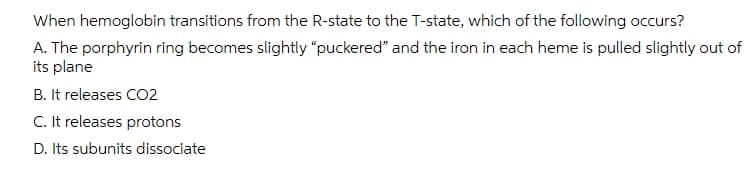 When hemoglobin transitions from the R-state to the T-state, which of the following occurs?
A. The porphyrin ring becomes slightly "puckered" and the iron in each heme is pulled slightly out of
its plane
B. It releases CO2
C. It releases protons
D. Its subunits dissociate
