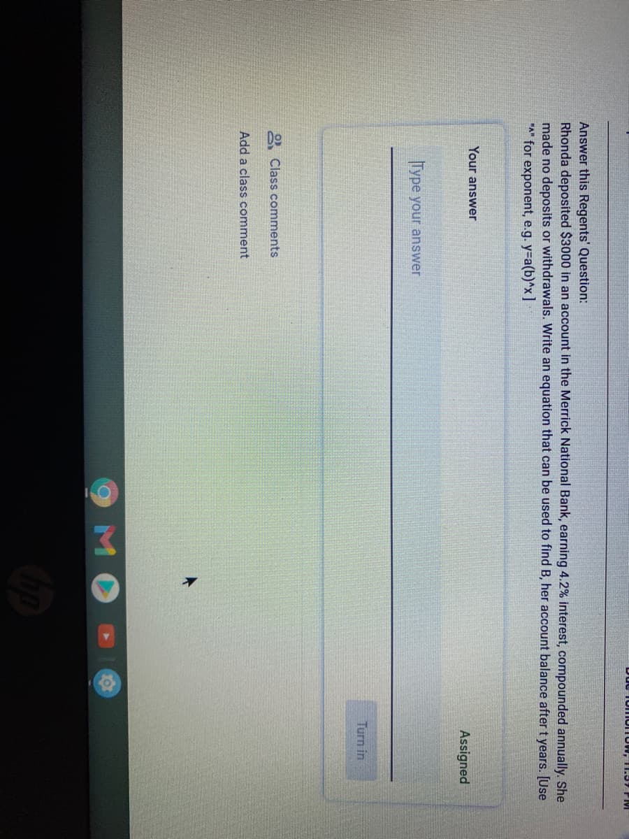 ue fonIornow, 11.57 PM
Answer this Regents' Question:
Rhonda deposited $3000 in an account in the Merrick National Bank, earning 4.2% interest, compounded annually. She
made no deposits or withdrawals. Write an equation that can be used to find B, her account balance after t years. [Use
"A" for exponent, e.g. y-a(b)^x]
Your answer
Assigned
Type your answer
Turn in
O Class comments
Add a class comment
9MO
