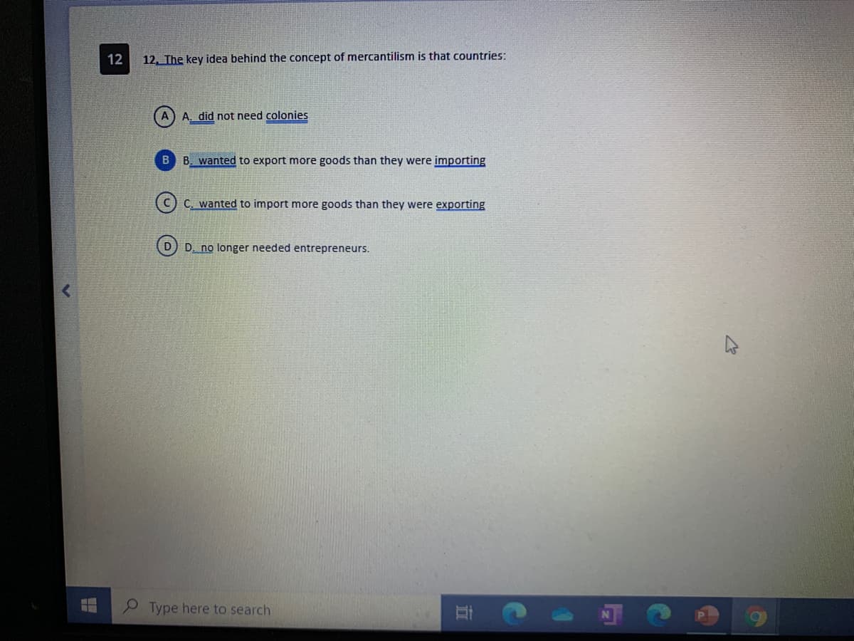 12
12. The key idea behind the concept of mercantilism is that countries:
A. did not need colonies
B. wanted to export more goods than they were importing
C. wanted to import more goods than they were exporting
D) D. no longer needed entrepreneurs.
Type here to search
五

