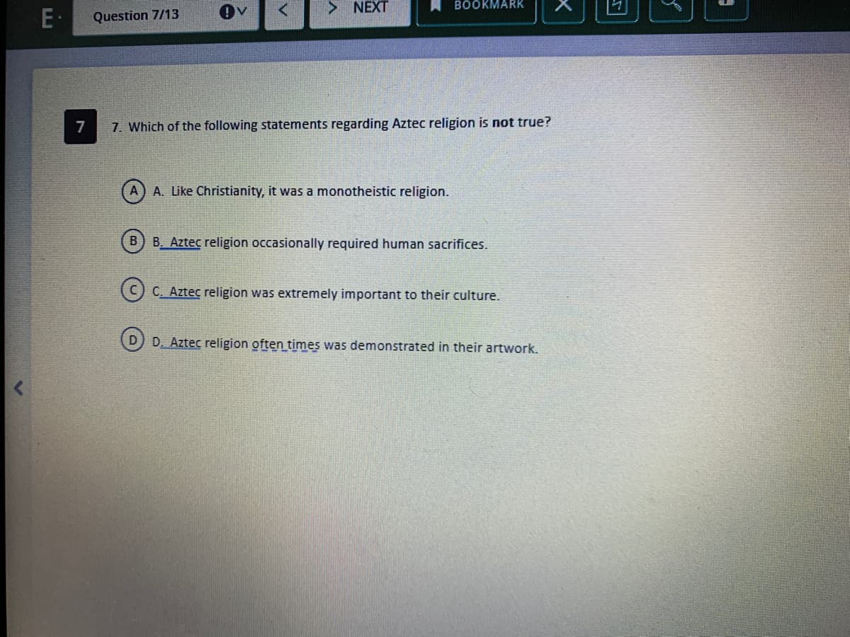 > NEXT
BOÖKMARK
Question 7/13
7
7. Which of the following statements regarding Aztec religion is not true?
A. Like Christianity, it was a monotheistic religion.
B) B. Aztec religion occasionally required human sacrifices.
C. Aztec religion was extremely important to their culture.
D) D. Aztec religion often times was demonstrated in their artwork.
