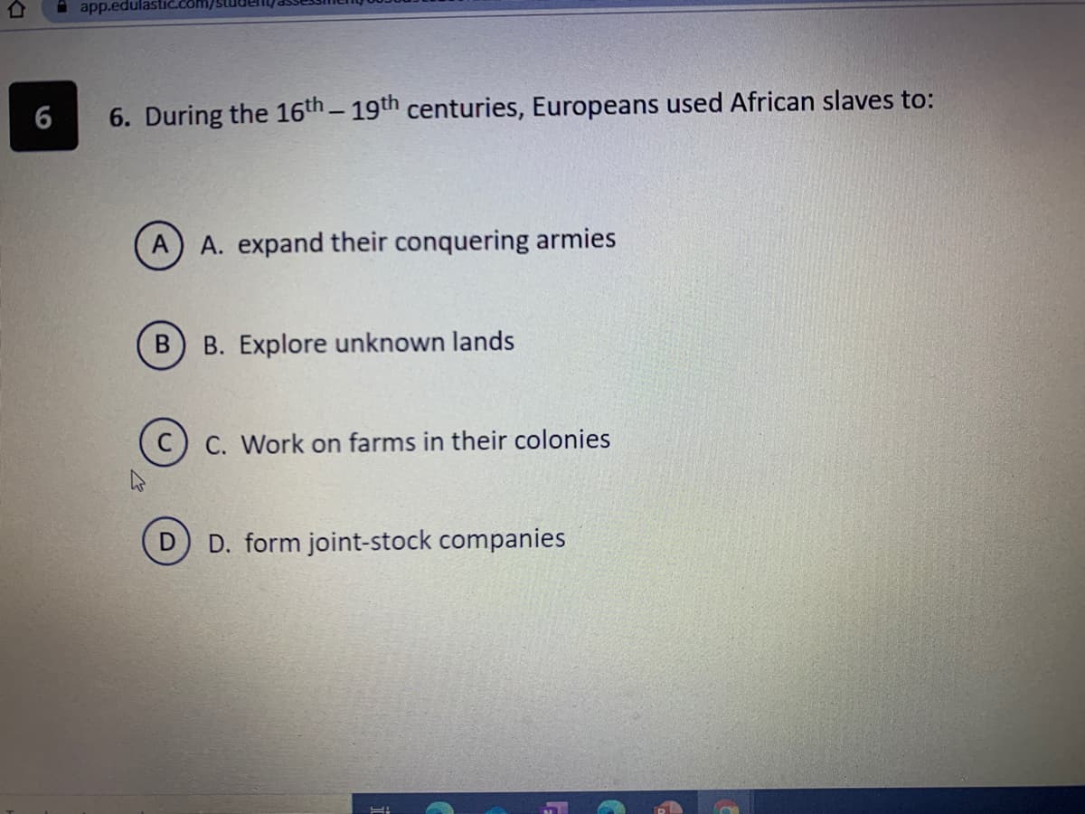 A app.edulas
6
6. During the 16th- 19th centuries, Europeans used African slaves to:
A. expand their conquering armies
B. Explore unknown lands
C. Work on farms in their colonies
D. form joint-stock companies
