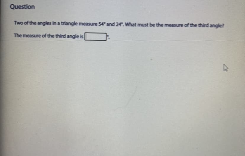 Question
Two of the angles in a triangle measure 54° and 24°. What must be the measure of the third angle?
The measure of the third angle is
