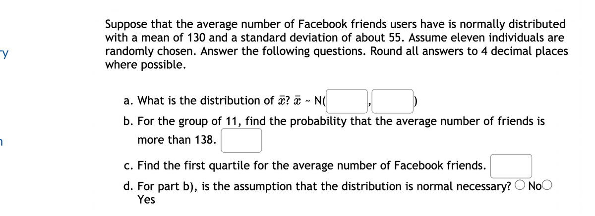 Suppose that the average number of Facebook friends users have is normally distributed
with a mean of 130 and a standard deviation of about 55. Assume eleven individuals are
randomly chosen. Answer the following questions. Round all answers to 4 decimal places
where possible.
a. What is the distribution of x? a - N(
b. For the group of 11, find the probability that the average number of friends is
more than 138.
c. Find the first quartile for the average number of Facebook friends.
d. For part b), is the assumption that the distribution is normal necessary? O NoO
Yes
