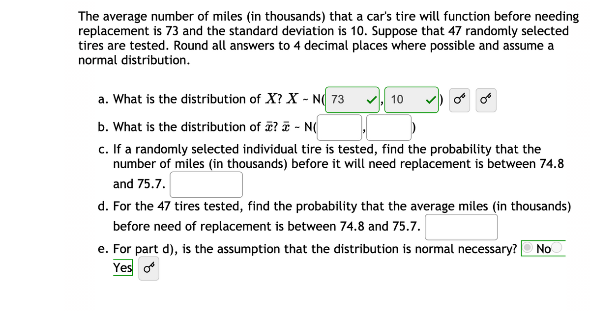 The average number of miles (in thousands) that a car's tire will function before needing
replacement is 73 and the standard deviation is 10. Suppose that 47 randomly selected
tires are tested. Round all answers to 4 decimal places where possible and assume a
normal distribution.
a. What is the distribution of X? X - N( 73
10
b. What is the distribution of x? a - N(
If a randomly selected individual tire is tested, find the probability that the
number of miles (in thousands) before it will need replacement is between 74.8
С.
and 75.7.
d. For the 47 tires tested, find the probability that the average miles (in thousands)
before need of replacement is between 74.8 and 75.7.
е.
For part d), is the assumption that the distribution is normal necessary?
No
Yes o
