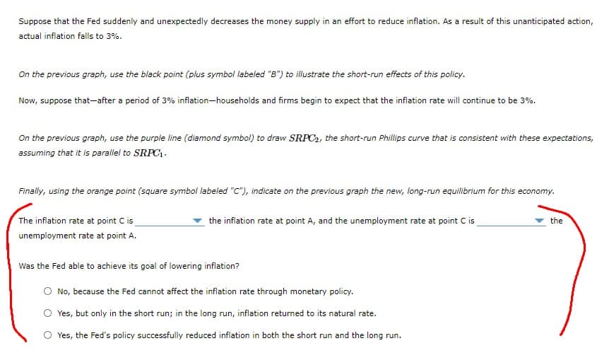 Suppose that the Fed suddenly and unexpectedly decreases the money supply in an effort to reduce inflation. As a result of this unanticipated action,
actual inflation falls to 3%.
On the previous graph, use the black point (plus symbol labeled "B") to illustrate the short-run effects of this policy.
Now, suppose that-after a period of 3% inflation-households and firms begin to expect that the inflation rate will continue to be 3%.
On the previous graph, use the purple line (diamond symbol) to draw SRPC2, the short-run Phillips curve that is consistent with these expectations,
assuming that it is parallel to SRPC.
Finally, using the orange point (square symbol labeled "C"), indicate on the previous graph the new, long-run equilibrium for this economy.
The inflation rate at point C is
the infiation rate at point A, and the unemployment rate at point C is
the
unemployment rate at point A.
Was the Fed able to achieve its goal of lowering inflation?
O No, because the Fed cannot affect the inflation rate through monetary policy.
O Yes, but only in the short run; in the long run, inflation returned to its natural rate.
O Yes, the Fed's policy successfully reduced inflation in both the short run and the long run.
