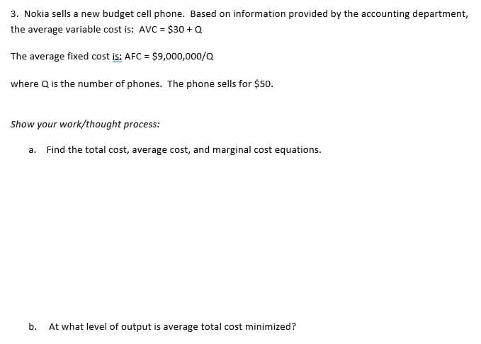 3. Nokia sells a new budget cell phone. Based on information provided by the accounting department,
the average variable cost is: AVC = $30 + Q
The average fixed cost is: AFC = $9,000,000/Q
where Q is the number of phones. The phone sells for $50.
Show your work/thought process:
a. Find the total cost, average cost, and marginal cost equations.
b. At what level of output is average total cost minimized?