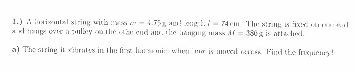 1.) A horizontal string with mass m =
and hangs over a pulley on the ot he end and the hanging mass Al = 386 g is attached.
4.75 g and length /
74 cm. The st ring is fixed on one end
a) The string it vibrates in the first harmonic, when bow is moved across. Find the frequency!
