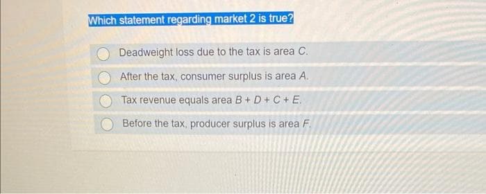 Which statement regarding market 2 is true?
Deadweight loss due to the tax is area C.
After the tax, consumer surplus is area A.
Tax revenue equals area B+D+C+ E.
Before the tax, producer surplus is area F