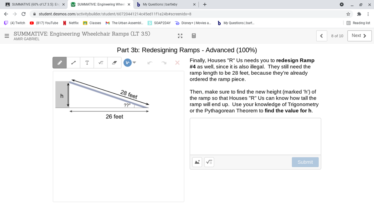 A SUMMATIVE: Engineering Wheel X
b My Questions | bartleby
A SUMMATIVE (60% of LT 3.5): Eng x
A student.desmos.com/activitybuilder/student/60720441214c45ed11f1a24b#screenldx=8
E Reading list
s SOAP2DAY
D Disney+ | Movies a.
b My Questions | bart..
O (4) Twitch
O (817) YouTube N Netflix
A Classes M The Urban Assembl.
8 of 10
Next >
SUMMATIVE: Engineering Wheelchair Ramps (LT 3.5)
AMIR GABRIEL
Part 3b: Redesigning Ramps - Advanced (100%)
Finally, Houses "R" Us needs you to redesign Ramp
#4 as well, since it is also illegal. They still need the
ramp length to be 28 feet, because they're already
ordered the ramp piece.
T
Then, make sure to find the new height (marked 'h') of
the ramp so that Houses "R" Us can know how tall the
ramp will end up. Use your knowledge of Trigonometry
or the Pythagorean Theorem to find the value for h.
28 feet
??°
26 feet
Submit
