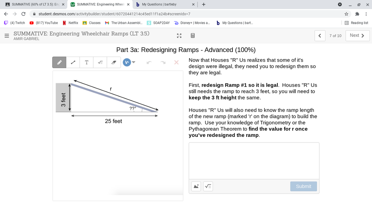 A SUMMATIVE (60% of LT 3.5): Eng x
A SUMMATIVE: Engineering Wheel X
b My Questions | bartleby
A student.desmos.com/activitybuilder/student/60720441214c45ed11f1a24b#screenldx=7
O (4) Twitch
O (817) YouTube N Netflix
A Classes M The Urban Assembl.
s SOAP2DAY
D Disney+ | Movies a.
b My Questions | bart.
E Reading list
SUMMATIVE: Engineering Wheelchair Ramps (LT 3.5)
AMIR GABRIEL
7 of 10
Next >
Part 3a: Redesigning Ramps - Advanced (100%)
Now that Houses "R" Us realizes that some of it's
T
design were illegal, they need you to redesign them so
they are legal.
First, redesign Ramp #1 so it is legal. Houses "R" Us
still needs the ramp to reach 3 feet, so you will need to
keep the 3 ft height the same.
??
Houses "R" Us will also need to know the ramp length
of the new ramp (marked 'r' on the diagram) to build the
ramp. Use your knowledge of Trigonometry or the
Pythagorean Theorem to find the value for r once
you've redesigned the ramp.
25 feet
Submit
3 feet
