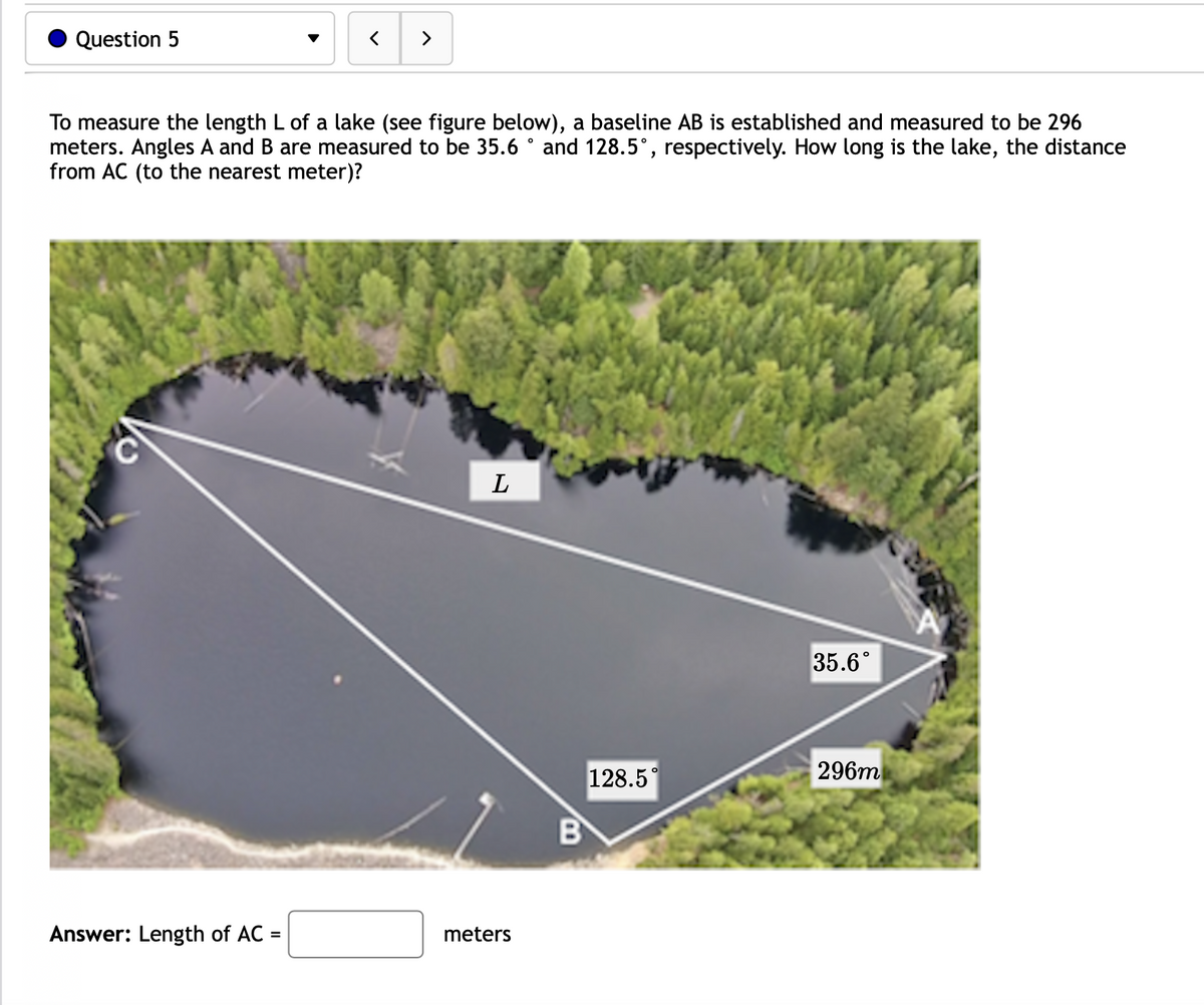 Question 5
>
To measure the length L of a lake (see figure below), a baseline AB is established and measured to be 296
meters. Angles A and B are measured to be 35.6 ° and 128.5°, respectively. How long is the lake, the distance
from AC (to the nearest meter)?
L
35.6°
128.5°
296m
B
Answer: Length of AC =
meters
