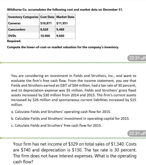 Wildhorse Co. accumulates the following cost and market data on December 31.
Inventory Categories Cost Data Market Data
Cameras
Camcorders
DVDs
$10,871
$11,951
8,628
9,488
10,960 9,660
Required:
Compute the lower-of-cost-or-market valuation for the company's inventory.
22:31
You are considering an investment in Fields and Struthers, Inc., and want to
evaluate the firm's free cash flow. From the income statement, you see that
Fields and Struthers earned an EBIT of $64 million, had a tax rate of 30 percent,
and its depreciation expense was $5 million. Fields and Struthers' gross fixed
assets increased by $30 million from 2014 and 2015. The firm's current assets
increased by $26 million and spontaneous current liabilities increased by $15
million.
a. Calculate Fields and Struthers' operating cash flow for 2015.
b. Calculate Fields and Struthers' investment in operating capital for 2015.
c. Calculate Fields and Struthers' free cash flow for 2015.
22:31
Your firm has net income of $329 on total sales of $1,340. Costs
are $740 and depreciation is $130. The tax rate is 30 percent.
The firm does not have interest expenses. What is the operating
cash flow?