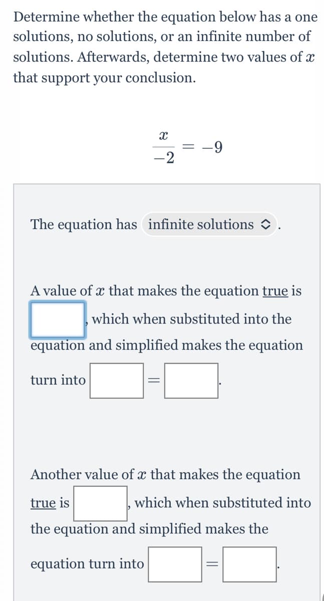 Determine whether the equation below has a one
solutions, no solutions, or an infinite number of
solutions. Afterwards, determine two values of x
that support your conclusion.
X
-2
The equation has infinite solutions
turn into
-9
A value of x that makes the equation true is
which when substituted into the
equation and simplified makes the equation
||
Another value of x that makes the equation
true is
which when substituted into
the equation and simplified makes the
equation turn into