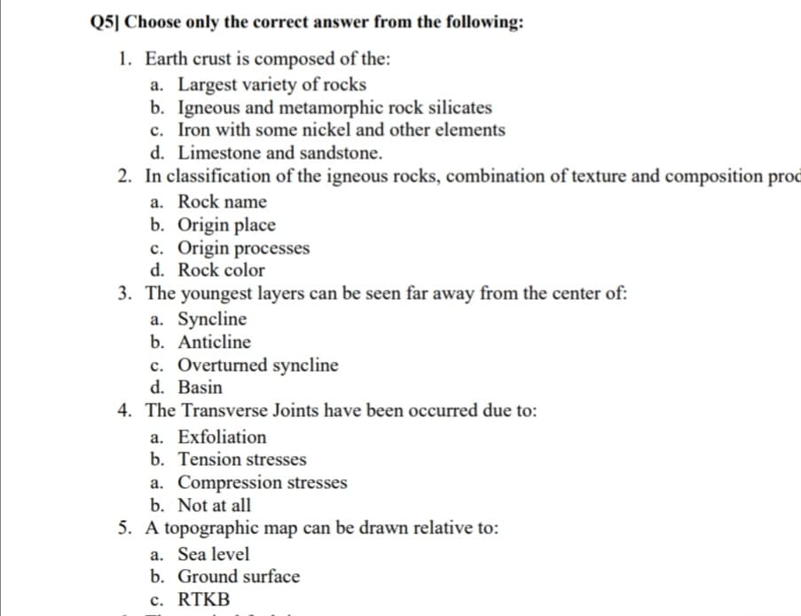 Q5] Choose only the correct answer from the following:
1. Earth crust is composed of the:
a. Largest variety of rocks
b. Igneous and metamorphic rock silicates
c. Iron with some nickel and other elements
d. Limestone and sandstone.
2. In classification of the igneous rocks, combination of texture and composition prod
a. Rock name
b. Origin place
c. Origin processes
d. Rock color
3. The youngest layers can be seen far away from the center of:
a. Syncline
b. Anticline
c. Overturned syncline
d. Basin
4. The Transverse Joints have been occurred due to:
a. Exfoliation
b. Tension stresses
a. Compression stresses
b. Not at all
5. A topographic map can be drawn relative to:
a. Sea level
b. Ground surface
c. RTKB
