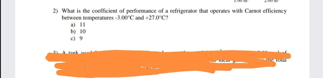 2.00 m"
2) What is the coefficient of performance of a refrigerator that operates with Carnot efficiency
between temperatures -3.00°C and +27.0°C?
a) 11
b) 10
c) 9
2)
A tank
ne total
