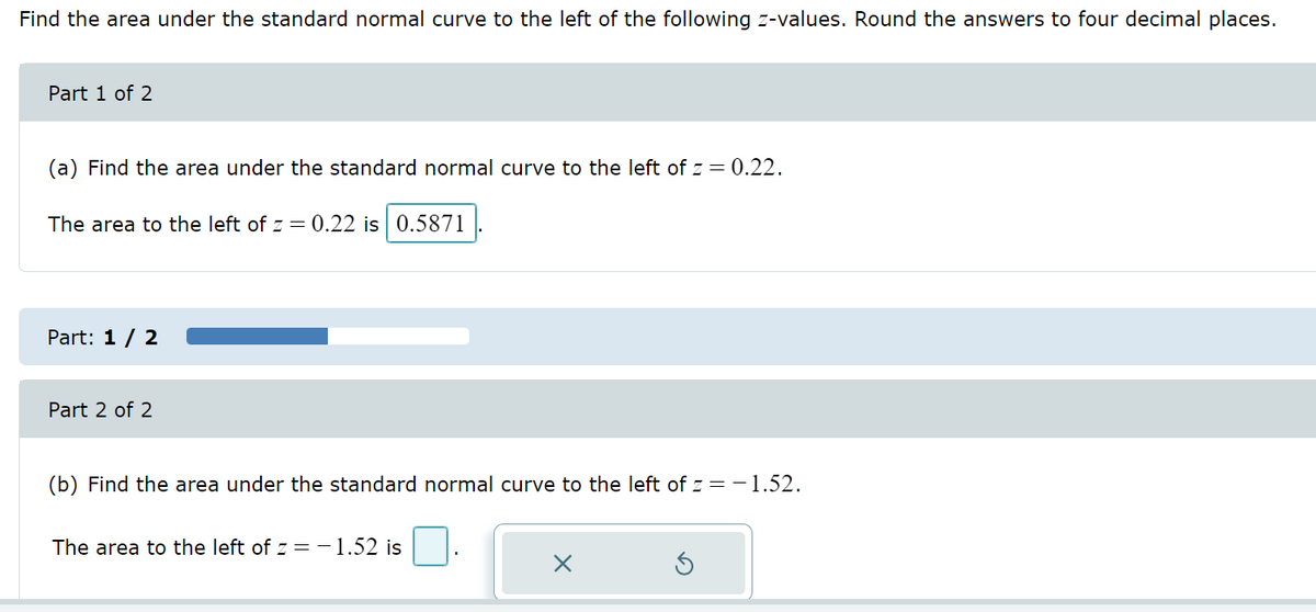 Find the area under the standard normal curve to the left of the following z-values. Round the answers to four decimal places.
Part 1 of 2
(a) Find the area under the standard normal curve to the left of z = 0.22.
The area to the left of z = 0.22 is 0.5871
Part: 1 / 2
Part 2 of 2
(b) Find the area under the standard normal curve to the left of z = -1.52.
The area to the left of z = -1.52 is
×