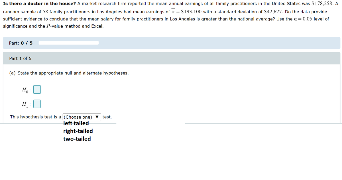 Is there a doctor in the house? A market research firm reported the mean annual earnings of all family practitioners in the United States was $178,258. A
random sample of 58 family practitioners in Los Angeles had mean earnings of x = $193,100 with a standard deviation of $42,627. Do the data provide
sufficient evidence to conclude that the mean salary for family practitioners in Los Angeles is greater than the national average? Use the a = 0.05 level of
significance and the P-value method and Excel.
Part: 0 / 5
Part 1 of 5
(a) State the appropriate null and alternate hypotheses.
Ho:
H₁:
This hypothesis test is a (Choose one) test.
left tailed
right-tailed
two-tailed