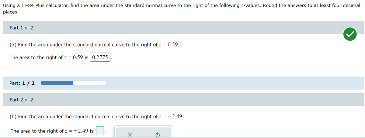 Using a TI-84 Plus calculator, find the area under the standard normal curve to the right of the following z-values. Round the answers to at least four decimal
places.
Part 1 of 2
(a) Find the area under the standard normal curve to the right of z = 0.59.
The area to the right of z = 0.59 is 0.2775
Part: 1 / 2
Part 2 of 2
(b) Find the area under the standard normal curve to the right of z= -2.49.
The area to the right of z = -2.49 is
x