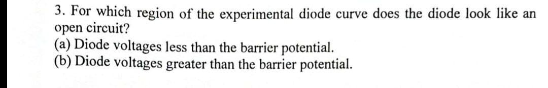 3. For which region of the experimental diode curve does the diode look like an
open circuit?
(a) Diode voltages less than the barrier potential.
(b) Diode voltages greater than the barrier potential.
