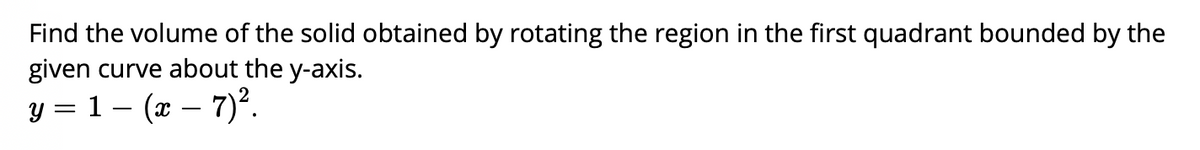 Find the volume of the solid obtained by rotating the region in the first quadrant bounded by the
given curve about the y-axis.
y = 1 – (x – 7)².
