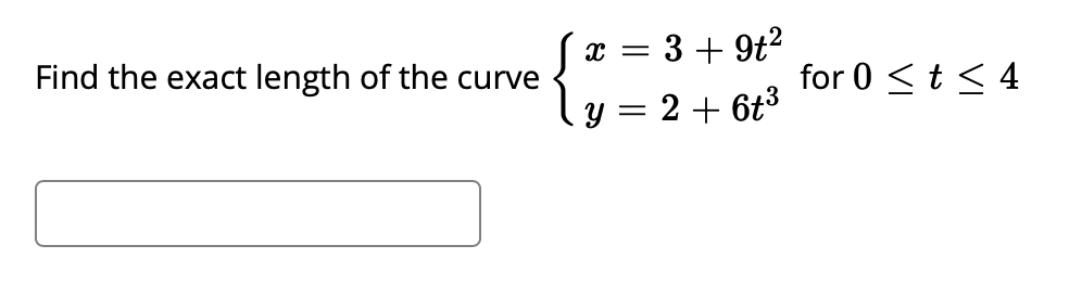 ### Example Problem: Curve Length Calculation

**Problem Statement:**
Find the exact length of the curve defined by the parametric equations:

\[
\begin{cases}
x = 3 + 9t^2 \\
y = 2 + 6t^3 
\end{cases}
\]

for \(0 \leq t \leq 4\).

**Detailed Explanation:**
To find the length of a curve described by parametric equations \(x(t)\) and \(y(t)\) over the interval \(a \leq t \leq b\), we use the arc length formula for parametric curves:

\[
L = \int_{a}^{b} \sqrt{\left( \frac{dx}{dt} \right)^2 + \left( \frac{dy}{dt} \right)^2} \, dt
\]

Given the parametric equations:
\[
x = 3 + 9t^2
\]
\[
y = 2 + 6t^3
\]

First, we find the derivatives \( \frac{dx}{dt} \) and \(\frac{dy}{dt}\):
\[
\frac{dx}{dt} = 18t
\]
\[
\frac{dy}{dt} = 18t^2
\]

Substitute these into the arc length formula:
\[
L = \int_{0}^{4} \sqrt{\left( 18t \right)^2 + \left( 18t^2 \right)^2} \, dt
\]

Simplify the integrand:
\[
L = \int_{0}^{4} \sqrt{324t^2 + 324t^4} \, dt
\]
\[
L = \int_{0}^{4} \sqrt{324t^2 (1 + t^2)} \, dt
\]
\[
L = \int_{0}^{4} 18t \sqrt{1 + t^2} \, dt
\]

To integrate \( 18t \sqrt{1 + t^2} \, dt \), we use the substitution \(u = 1 + t^2\), which gives \( du = 2t \, dt \) and \( t \, dt = \frac{du}{2} \):
\[
L = \int_{1}^{17