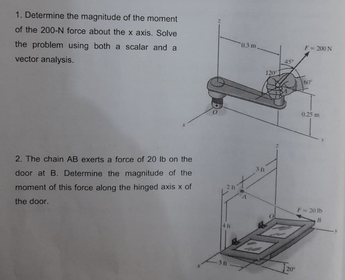 1. Determine the magnitude of the moment
of the 200-N force about the x axis. Solve
0.3 m
F= 200 N
the problem using both a scalar and a
45
vector analysis.
120
60
0.25 m
2. The chain AB exerts a force of 20 lb on the
3 ft
door at B. Determine the magnitude of the
2 ft
moment of this force along the hinged axis x of
the door.
F= 20 lb
B.
4 ft
3 ft
20°
