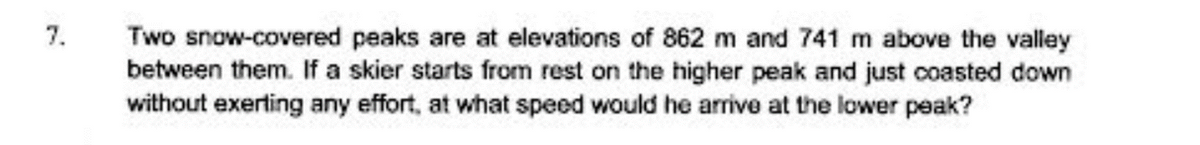 Two snow-covered peaks are at elevations of 862 m and 741 m above the valley
between them. If a skier starts from rest on the higher peak and just coasted down
without exerting any effort, at what speed would he arrive at the lower peak?
7.
