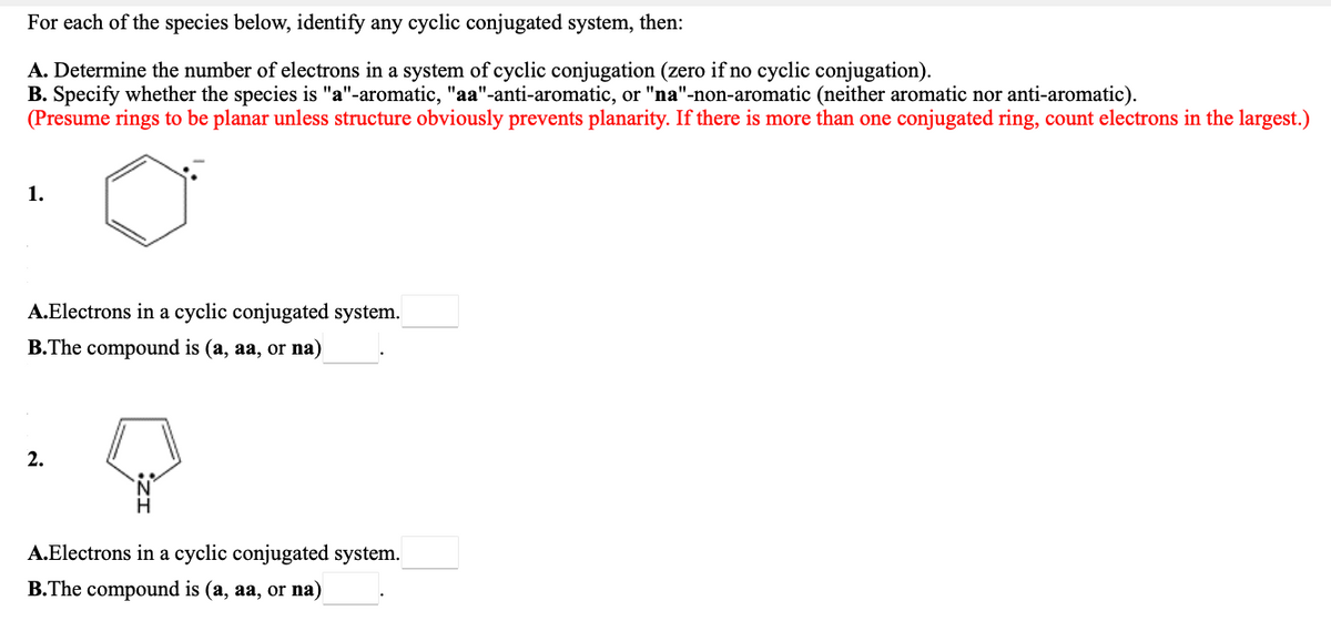 For each of the species below, identify any cyclic conjugated system, then:
A. Determine the number of electrons in a system of cyclic conjugation (zero if no cyclic conjugation).
B. Specify whether the species is "a"-aromatic, "aa"-anti-aromatic, or "na"-non-aromatic (neither aromatic nor anti-aromatic).
(Presume rings to be planar unless structure obviously prevents planarity. If there is more than one conjugated ring, count electrons in the largest.)
1.
A.Electrons in a cyclic conjugated system.
B.The compound is (a, aa, or na)
2.
A.Electrons in a cyclic conjugated system.
B.The compound is (a, aa, or na)
