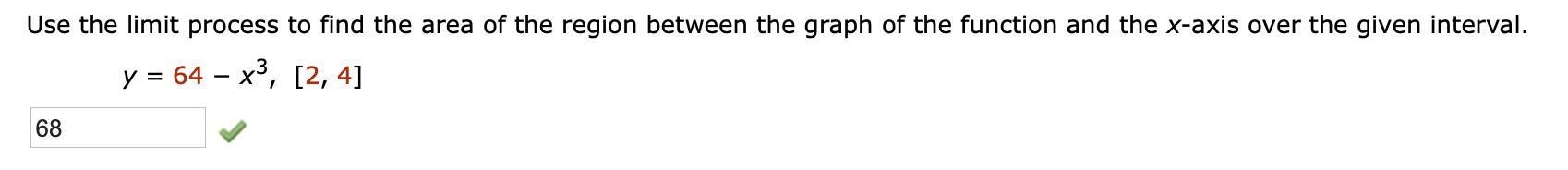 Use the limit process to find the area of the region between the graph of the function and the x-axis over the given interval.
y 64 - x3, [2, 4]
68
