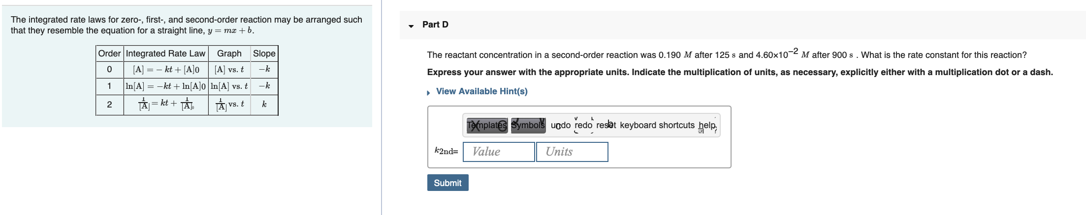 The integrated rate laws for zero-, first-, and second-order reaction may be arranged such
that they resemble the equation for a straight line, y = mx + b.
Part D
-2
M after 900 s. What is the rate constant for this reaction?
Order Integrated Rate Law
Graph
Slope
The reactant concentration in a second-order reaction was 0.190 M after 125 s and 4.60x10
[A] = - kt + [A]0
[A] vs. t
-k
Express your answer with the appropriate units. Indicate the multiplication of units, as necessary, explicitly either with a multiplication dot or a dash.
In[A] = -kt + In[A]o ln[A] vs. t
-k
, View Available Hint(s)
TAI = kt +
vs. t
2
%3D
Templates Symbols uodo redo resat keyboard shortcuts help,
Value
k2nd=
Units
Submit
