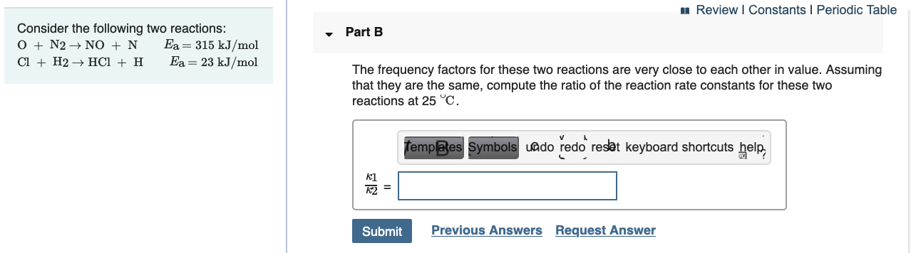 u Review I Constants I Periodic Table
Consider the following two reactions:
O + N2 → NO + N
Cl + H2 → HCI + H
Part B
Ea = 315 kJ/mol
Ea = 23 kJ/mol
The frequency factors for these two reactions are very close to each other in value. Assuming
that they are the same, compute the ratio of the reaction rate constants for these two
reactions at 25 °C.
Templa es Symbols uado redo reset keyboard shortcuts help,
k1
K2 =
Previous Answers Request Answer
Submit
