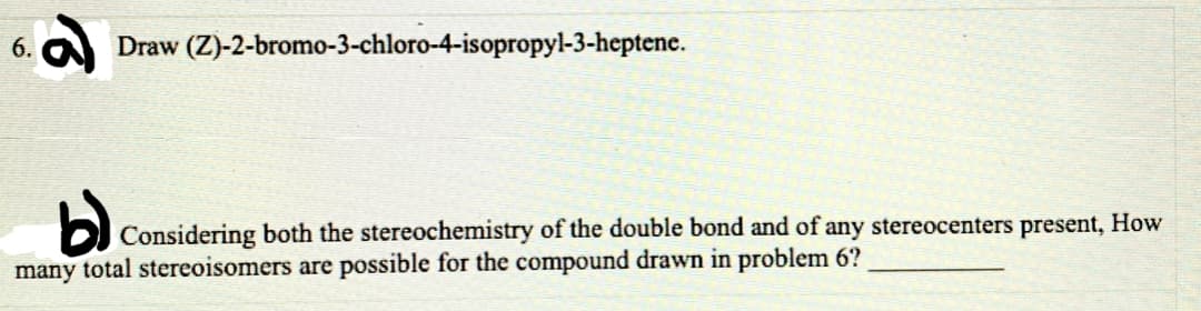 6.
Draw (Z)-2-bromo-3-chloro-4-isopropyl-3-heptene.
Considering both the stereochemistry of the double bond and of any stereocenters present, How
many total stereoisomers are possible for the compound drawn in problem 6?
