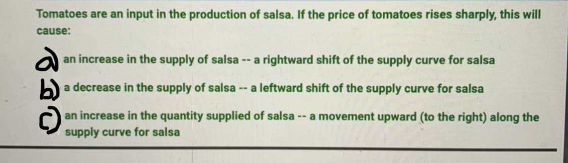 Tomatoes are an input in the production of salsa. If the price of tomatoes rises sharply, this will
cause:
an increase in the supply of salsa -- a rightward shift of the supply curve for salsa
b)
a decrease in the supply of salsa -- a leftward shift of the supply curve for salsa
an increase in the quantity supplied of salsa -- a movement upward (to the right) along the
supply curve for salsa
