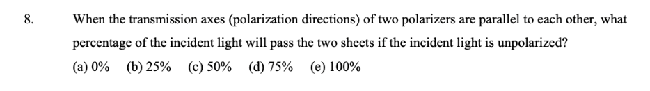 8.
When the transmission axes (polarization directions) of two polarizers are parallel to each other, what
percentage of the incident light will pass the two sheets if the incident light is unpolarized?
(a) 0%
(b) 25% (c) 50% (d) 75% (e) 100%
