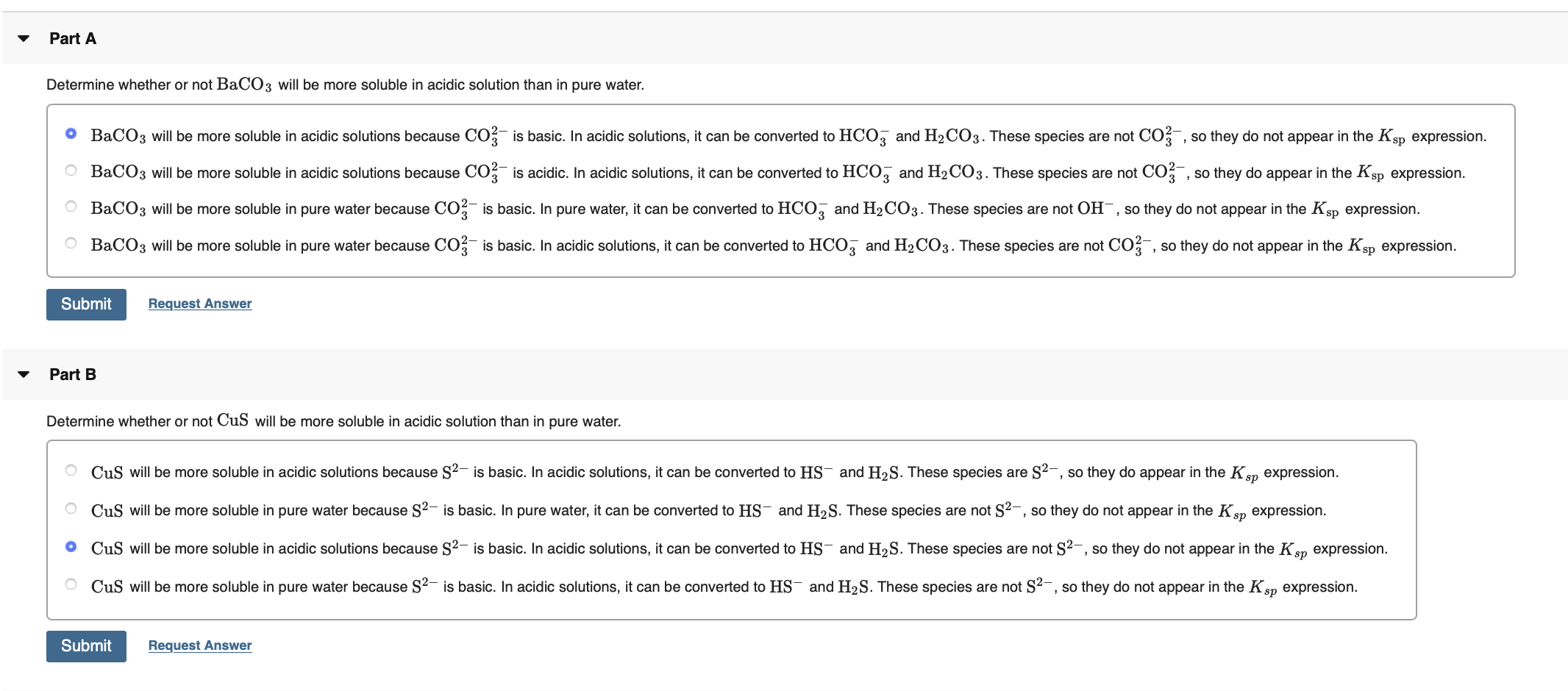 Part A
Determine whether or not BaCO3 will be more soluble in acidic solution than in pure water.
O BaCO3 will be more soluble in acidic solutions because CO? is basic. In acidic solutions, it can be converted to HCO, and H2CO3. These species are not CO , so they do not appear in the Ksp expression.
O BaCO3 will be more soluble in acidic solutions because CO;- is acidic. In acidic solutions, it can be converted to HCO, and H2CO3. These species are not CO , so they do appear in the Ksp expression.
O BaCO3 will be more soluble in pure water because CO, is basic. In pure water, it can be converted to HCO, and H2CO3. These species are not OH¯, so they do not appear in the Ksp expression.
O BaCO3 will be more soluble in pure water because CO is basic. In acidic solutions, it can be converted to HCO3 and H2CO3. These species are not CO , so they do not appear in the Ksp expression.
Submit
Request Answer
Part B
Determine whether or not CuS will be more soluble in acidic solution than in pure water.
CuS will be more soluble in acidic solutions because S²- is basic. In acidic solutions, it can be converted to HS¯ and H2S. These species are S²-, so they do appear in the Ksp expression.
O CuS will be more soluble in pure water because S?- is basic. In pure water, it can be converted to HS- and H2S. These species are not S2-, so they do not appear in the Ksn expression.
O CuS will be more soluble in acidic solutions because S2- is basic. In acidic solutions, it can be converted to HS- and H2S. These species are not S2-, so they do not appear in the Ken expression.
O CuS will be more soluble in pure water because S2- is basic. In acidic solutions, it can be converted to HS¯ and H2S. These species are not S2-, so they do not appear in the Ksp expression.
Submit
Request Answer
