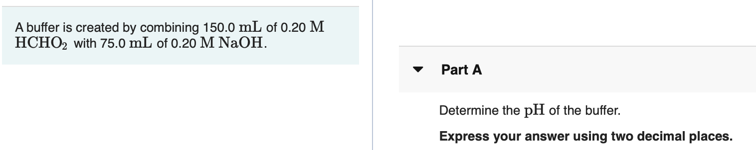 A buffer is created by combining 150.0 mL of 0.20 M
HCHO2 with 75.0 mL of 0.20 M NaOH.
Part A
Determine the pH of the buffer.
Express your answer using two decimal places.
