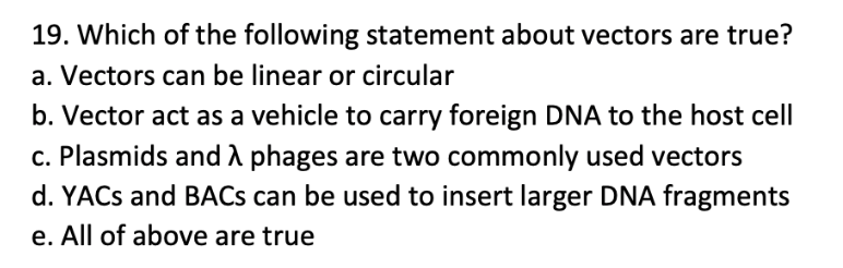 19. Which of the following statement about vectors are true?
a. Vectors can be linear or circular
b. Vector act as a vehicle to carry foreign DNA to the host cell
c. Plasmids and A phages are two commonly used vectors
d. YACS and BACS can be used to insert larger DNA fragments
e. All of above are true
