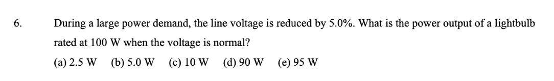 6.
During a large power demand, the line voltage is reduced by 5.0%. What is the power output of a lightbulb
rated at 100 W when the voltage is normal?
(a) 2.5 W
(b) 5.0 W
(c) 10 W
(d) 90 W
(e) 95 W
